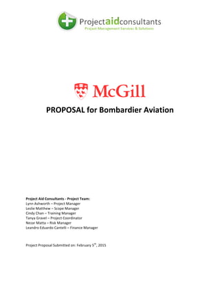  
	
   	
  
	
  
	
  
	
  
	
  
	
  
	
  
	
  
	
  
	
  
	
  
PROPOSAL	
  for	
  Bombardier	
  Aviation	
  
	
  
	
  
	
  
	
   	
  
	
  
	
  
Project	
  Aid	
  Consultants	
  -­‐	
  Project	
  Team:	
  
Lynn	
  Ashworth	
  –	
  Project	
  Manager	
  
Leslie	
  Matthew	
  –	
  Scope	
  Manager	
  
Cindy	
  Chan	
  –	
  Training	
  Manager	
  
Tanya	
  Gravel	
  –	
  Project	
  Coordinator	
  
Nezar	
  Matta	
  –	
  Risk	
  Manager	
  
Leandro	
  Eduardo	
  Cantelli	
  –	
  Finance	
  Manager	
  
	
  
Project	
  Proposal	
  Submitted	
  on:	
  February	
  5th
,	
  2015	
  
	
  
	
  
 