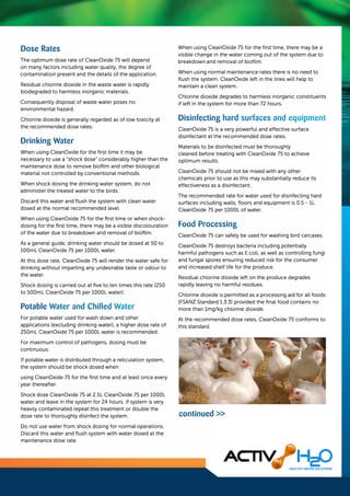 Dose Rates
The optimum dose rate of CleanOxide 75 will depend
on many factors including water quality, the degree of
contamination present and the details of the application.
Residual chlorine dioxide in the waste water is rapidly
biodegraded to harmless inorganic materials.
Consequently disposal of waste water poses no
environmental hazard.
Chlorine dioxide is generally regarded as of low toxicity at
the recommended dose rates.
Drinking Water
When using CleanOxide for the first time it may be
necessary to use a "shock dose" considerably higher than the
maintenance dose to remove biofilm and other biological
material not controlled by conventional methods.
When shock dosing the drinking water system, do not
administer the treated water to the birds.
Discard this water and flush the system with clean water
dosed at the normal recommended level.
When using CleanOxide 75 for the first time or when shock­
dosing for the first time, there may be a visible discolouration
of the water due to breakdown and removal of biofilm.
As a general guide, drinking water should be dosed at 50 to
100ml CleanOxide 75 per 1000L water.
At this dose rate, CleanOxide 75 will render the water safe for
drinking without imparting any undesirable taste or odour to
the water.
Shock dosing is carried out at five to ten times this rate (250
to 500ml CleanOxide 75 per 1000L water).
Potable Water and Chilled Water
For potable water used for wash down and other
applications (excluding drinking water), a higher dose rate of
250ml CleanOxide 75 per 1000L water is recommended.
For maximum control of pathogens, dosing must be
continuous:
lf potable water is distributed through a reticulation system,
the system should be shock dosed when
using CleanOxide 75 for the first time and at least once every
year thereafter.
Shock dose CleanOxide 75 at 2.5L CleanOxide 75 per 1000L
water and leave in the system for 24 hours. If system is very
heavily contaminated repeat this treatment or double the
dose rate to thoroughly disinfect the system.
Do not use water from shock dosing for normal operations.
Discard this water and flush system with water dosed at the
maintenance dose rate.
When using CleanOxide 75 for the first time, there may be a
visible change in the water coming out of the system due to
breakdown and removal of biofilm.
When using normal maintenance rates there is no need to
flush the system. CleanOxide left in the lines will help to
maintain a clean system.
Chlorine dioxide degrades to harmless inorganic constituents
if left in the system for more than 72 hours.
Disinfecting hard surfaces and equipment
CleanOxide 75 is a very powerful and effective surface
disinfectant at the recommended dose rates.
Materials to be disinfected must be thoroughly
cleaned before treating with CleanOxide 75 to achieve
optimum results.
CleanOxide 75 should not be mixed with any other
chemicals prior to use as this may substantially reduce its
effectiveness as a disinfectant.
The recommended rate for water used for disinfecting hard
surfaces including walls, floors and equipment is 0.5 - 1L
CleanOxide 75 per 1000L of water.
Food Processing
CleanOxide 75 can safely be used for washing bird carcases.
CleanOxide 75 destroys bacteria including potentially
harmful pathogens such as E.coli, as well as controlling fungi
and fungal spores ensuring reduced risk for the consumer
and increased shelf life for the produce.
Residual chlorine dioxide left on the produce degrades
rapidly leaving no harmful residues.
Chlorine dioxide is permitted as a processing aid for all foods
(FSANZ Standard 1.3.3) provided the final food contains no
more than lmg/kg chlorine dioxide.
At the recommended dose rates, CleanOxide 75 conforms to
this standard.
continued >>
 