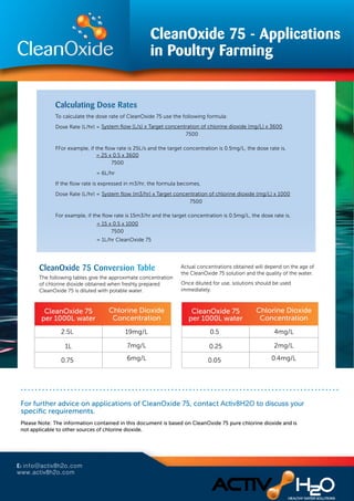 The following tables give the approximate concentration
of chlorine dioxide obtained when freshly prepared
CleanOxide 75 is diluted with potable water.
Actual concentrations obtained will depend on the age of
the CleanOxide 75 solution and the quality of the water.
Once diluted for use, solutions should be used
immediately.
CleanOxide 75
per 1000L water
Chlorine Dioxide
Concentration
2.5L 19mg/L
1L 7mg/L
0.75 6mg/L
CleanOxide 75
per 1000L water
Chlorine Dioxide
Concentration
0.5 4mg/L
0.25 2mg/L
0.05 0.4mg/L
CleanOxide 75 - Applications
in Poultry Farming
To calculate the dose rate of CleanOxide 75 use the following formula:
Dose Rate (L/hr) =
FFor example, if the ﬂow rate is 25L/s and the target concentration is 0.5mg/L, the dose rate is,
= 6L/hr
If the ﬂow rate is expressed in m3/hr, the formula becomes,
Dose Rate (L/hr) =
For example, if the ﬂow rate is 15m3/hr and the target concentration is 0.5mg/L, the dose rate is,
System ﬂow (L/s) x Target concentration of chlorine dioxide (mg/L) x 3600
7500
System ﬂow (m3/hr) x Target concentration of chlorine dioxide (mg/L) x 1000
7500
= 25 x 0.5 x 3600
7500
= 15 x 0.5 x 1000
7500
= 1L/hr CleanOxide 75
discuss your speciﬁc requirements.
Please Note: The information contained in this document is based on CleanOxide 75 pure chlorine dioxide and is
not applicable to other sources of chlorine dioxide.
For further advice on applications of CleanOxide 75, contact Activ8H2O to discuss your
specific requirements.
E: info@activ8h2o.com
www.activ8h2o.com
 