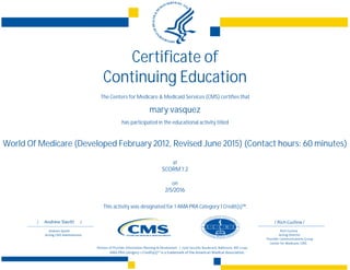 Certificate of
Continuing Education
The Centers for Medicare & Medicaid Services (CMS) certifies that
mary vasquez
has participated in the educational activity titled
World Of Medicare (Developed February 2012, Revised June 2015) (Contact hours: 60 minutes)
at
SCORM 1.2
on
2/5/2016
This activity was designated for 1 AMA PRA Category 1 Credit(s)™.
 
