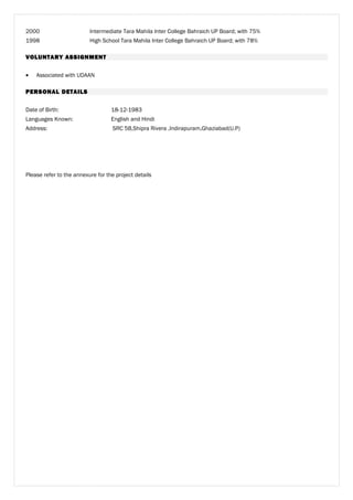 2000 Intermediate Tara Mahila Inter College Bahraich UP Board; with 75%
1998 High School Tara Mahila Inter College Bahraich UP Board; with 78%
VOLUNTARY ASSIGNMENT
• Associated with UDAAN
PERSONAL DETAILS
Date of Birth: 18-12-1983
Languages Known: English and Hindi
Address: SRC 5B,Shipra Rivera ,Indirapuram,Ghaziabad(U.P)
Please refer to the annexure for the project details
 