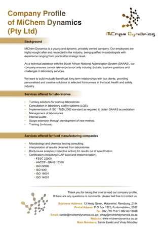 Background 
MiChem Dynamics is a young and dynamic, privately owned company. Our employees are highly sought after and respected in the industry, being qualified microbiologists with experience ranging from practical to strategic level. 
As a technical assessor with the South African National Accreditation System (SANAS), our company ensures current relevance to not only industry, but also custom questions and challenges in laboratory services. 
We want to build mutually beneficial, long term relationships with our clients, providing personalised and creative solutions to selected frontrunners in the food, health and safety industry. 
Services offered for laboratories 
• Turnkey solutions for start-up laboratories. 
• Consultation in laboratory quality systems (LQS). 
• Implementation of ISO 17025:2005 standard as required to obtain SANAS accreditation 
• Management of laboratories 
• Internal audits 
• Scope extension through development of new method. 
• Training (In-house) 
Services offered for food manufacturing companies 
• Microbiology and chemical testing consulting. 
• Interpretation of results obtained from laboratories 
• Root-cause analysis (corrective action) for results out of specification 
• Certification consulting (GAP audit and Implementation): 
• FSSC 22000 
• HACCP - SANS 10330 
• ISO 22000 
• ISO 9001 
• ISO 18001 
• ISO 14001 
Thank you for taking the time to read our company profile. 
If there are any questions or comments, please feel free to contact us. 
Business Address: 13 Weitz Street, Malanshof, Randburg, 2194 
Postal Adress: P.O Box 1225, Fontainebleau, 2032 
Tel: 082 770 7127 / 082 407 8948 
Email: santie@michemdynamics.co.za / vinay@michemdynamics.co.za 
Website: www.michemdynamics.co.za 
Main Members: Santie Ewald and Vinay Moodley 