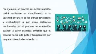 Por ejemplo, un proceso de metaevaluación
podrá realizarse en cumplimiento a la
solicitud de una o de las partes (evaluados
y evaluadores) o por otras instancias
involucradas en el proceso de evaluación
cuando la parte evaluada entienda que el
proceso no ha sido justo y transparente por
lo que existen dudas sobre la ...
 