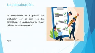 La coevaluación.
La coevaluación es el proceso de
evaluación por el cual son los
compañeros y compañeras de clase
quienes se evalúan entre sí
Miguel
 