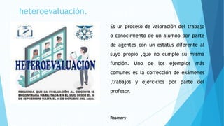 heteroevaluación.
Es un proceso de valoración del trabajo
o conocimiento de un alumno por parte
de agentes con un estatus diferente al
suyo propio ,que no cumple su misma
función. Uno de los ejemplos más
comunes es la corrección de exámenes
,trabajos y ejercicios por parte del
profesor.
Rosmery
 