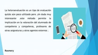 La heteroevaluación es un tipo de evaluación
quizás aún poco utilizado pero ,sin duda muy
interesante .este método permite la
implicación en la valoración del alumnado de
compañeros y compañeras, profesores de
otras asignaturas y otros agentes externos .
Rosmery
 