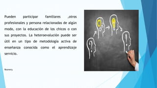 Pueden participar familiares ,otros
profesionales y persona relacionadas de algún
modo, con la educación de los chicos o con
sus proyectos. La heteroevalución puede ser
útil en un tipo de metodología activa de
enseñanza conocida como el aprendizaje
servicio.
Rosmery.
 
