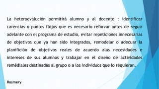La heteroevalución permitirá alumno y al docente : identificar
carencias o puntos flojos que es necesario reforzar antes de seguir
adelante con el programa de estudio, evitar repeticiones innecesarias
de objetivos que ya han sido integrados, remodelar o adecuar la
planifición de objetivos reales de acuerdo alas necesidades e
intereses de sus alumnos y trabajar en el diseño de actividades
remédiales destinadas al grupo o a los individuos que lo requieran.
Rosmery
 