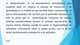 La autoevaluación, es un procedimiento metodológico cuyo
propósito debe ser mejorar el proceso de instrucción y de
aprendizaje en la medida en que permite tomar conciencia de lo
que se está haciendo y de los fines que se pretenden alcanzar, y si
bien es cierto que la autoevaluación transcurre de manera
informal constantemente durante el proceso instruccional, de
manera formal empieza cuando se asume la responsabilidad de
reflexionar críticamente sobre la propia acción, con el fin de
tomar decisiones para reconducirla o de mejorarla.
Euris
 
