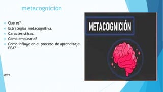 metacognición
 Que es?
 Estrategias metacognitiva.
 Características.
 Como emplearlo?
 Como influye en el proceso de aprendizaje
PEA?
Jefry
 