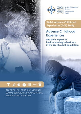 Adverse Childhood
Experiences
and their impact on
health-harming behaviours
in the Welsh adult population
Welsh Adverse Childhood
Experiences (ACE) Study
ALCOHOL USE, DRUG USE, VIOLENCE,
SEXUAL BEHAVIOUR, INCARCERATION,
SMOKING AND POOR DIET
 