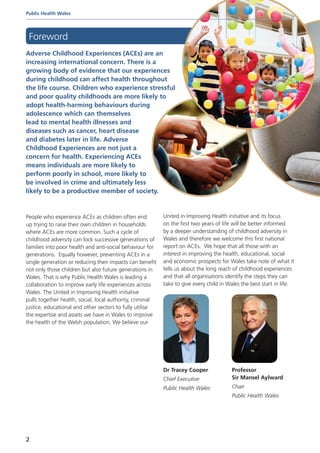 Adverse Childhood Experiences (ACEs) are an
increasing international concern. There is a
growing body of evidence that our experiences
during childhood can affect health throughout
the life course. Children who experience stressful
and poor quality childhoods are more likely to
adopt health-harming behaviours during
adolescence which can themselves
lead to mental health illnesses and
diseases such as cancer, heart disease
and diabetes later in life. Adverse
Childhood Experiences are not just a
concern for health. Experiencing ACEs
means individuals are more likely to
perform poorly in school, more likely to
be involved in crime and ultimately less
likely to be a productive member of society.
Foreword
People who experience ACEs as children often end
up trying to raise their own children in households
where ACEs are more common. Such a cycle of
childhood adversity can lock successive generations of
families into poor health and anti-social behaviour for
generations. Equally however, preventing ACEs in a
single generation or reducing their impacts can benefit
not only those children but also future generations in
Wales. That is why Public Health Wales is leading a
collaboration to improve early life experiences across
Wales. The United in Improving Health initiative
pulls together health, social, local authority, criminal
justice, educational and other sectors to fully utilise
the expertise and assets we have in Wales to improve
the health of the Welsh population. We believe our
United in Improving Health initiative and its focus
on the first two years of life will be better informed
by a deeper understanding of childhood adversity in
Wales and therefore we welcome this first national
report on ACEs. We hope that all those with an
interest in improving the health, educational, social
and economic prospects for Wales take note of what it
tells us about the long reach of childhood experiences
and that all organisations identify the steps they can
take to give every child in Wales the best start in life.
Dr Tracey Cooper
Chief Executive
Public Health Wales
Professor
Sir Mansel Aylward
Chair
Public Health Wales
Public Health Wales
2
 