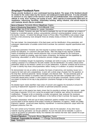 EmployerFeedback Form
Please provide feedback on your work-based learning student. The scope of the feedback should
be related to the action taken by the learner and subsequent results delivered. It is also advisable
to comment on any aspect of the learner’s work such as professionalism, time management, and
attitude to work, team working and quality of work. Other aspects of employability skills such as
negotiation, influencing, flexibility, relationship building, taking initiative, and overall impact to
your business should also be considered.
Name of Student: Fernando Afonso Magalhaes Castro
Name of Employing Organisation: Prince Minerals Corp..
Module Title: Use of Pan Pelletiser for powder Granulation.
Report on Student: Fernando was given the task to investigate the use of a pan pelletiser as a means of
producing a controlled granular produce using potential customer’s existing powdered product used in
the foundry industry. A market that although known to Prince offers Prince EMEA a new product range
and also a new processing route alongside those we already employ at Stoke on Trent manufacturing
facility.
The task involved the characterisation of the feed power and the identification of key parameters and
subsequent determination of suitable control limits to achieve the customer’s required specifications and
or grades.
Using these parameters Fernando was then required to produce batches of a variety of grades of
product for evaluation on customer’s pilot plant facility. After that stage he was required to identify
means of extending the current manual production flow in to one that allowed for the Continuous
production of pellets by providing ways and means of Improving the facilities and the capabilities by
maximising value-added on within the production process changes suggested.
Fernando immediately brought his engineering knowledge and skills in to play on this specific project by
creating a proposal of a schedule for the work involved and the identification of a series critical control
parameters based on the research carried out in to pan pelletisation. A planned schedule that he stuck to
in order to identify fully those critical parameters before moving on to variation on product formulations.
He demonstrated not only an ability to visualise the means of overcoming and resolving issues but a
capacity for hard work and a preparedness to work with a whole range of people from the operative on
the shop floor, technical personnel factory managers and directors level. He was extremely good at
assessing the time needed to complete a task and ensuring that task were completed with in such
timescales despite being involved in other projects such as the glass concentrate. Quickly moving from
one project to another as the day to day production constraints impinged on the progress of these
projects.
His detailed report clearly identified major areas of concern and suggests the necessity to ensure the
sourcing of replacement equipment to achieve an optimised production process.
Fernando work on this projects has clearly shown that it is possible to achieve the initial required grade
and shape of granules (3 to 8 mm,) using the accepted level of additive even without the recommend
modifications. Progress so far on producing a smaller size granule have produced the necessary
grading however it might well require modification to the method of feed to achieve the required output.
Fernando presentation skills and use of easily understood graphics enabled him to produce a clear
succinct report of all the aspects of the project including an awareness of Logistics , Health and Safety,
Ergonomic operator issues and areas requiring improvement to maximise production output within the
proposed production flow line.
The work carried out by Fernando will form a valuable basis for the evaluation of any other future
materials requiring granulation via the pan pelletiser. As such this work will be invaluable in years to
come as we extend our granulation facility into materials and markets that have been outside the scope
of Prince EMEA activities.
Student Signature - Fernando Afonso Magalhães Castro
Employer responsible for student: - T. S Bridge Technical Director
Date: 16/09/2015
 