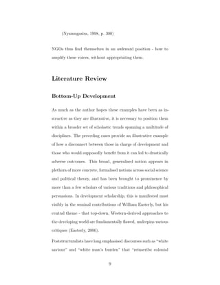 (Nyamugasira, 1998, p. 300)
NGOs thus ﬁnd themselves in an awkward position - how to
amplify these voices, without appropriating them.
Literature Review
Bottom-Up Development
As much as the author hopes these examples have been as in-
structive as they are illustrative, it is necessary to position them
within a broader set of scholastic trends spanning a multitude of
disciplines. The preceding cases provide an illustrative example
of how a disconnect between those in charge of development and
those who would supposedly beneﬁt from it can led to drastically
adverse outcomes. This broad, generalised notion appears in
plethora of more concrete, formalised notions across social science
and political theory, and has been brought to prominence by
more than a few scholars of various traditions and philosophical
persuasions. In development scholarship, this is manifested most
visibly in the seminal contributions of William Easterly, but his
central theme - that top-down, Western-derived approaches to
the developing world are fundamentally ﬂawed, underpins various
critiques (Easterly, 2006).
Poststructuralists have long emphasised discourses such as “white
saviour” and “white man’s burden” that “reinscribe colonial
9
 