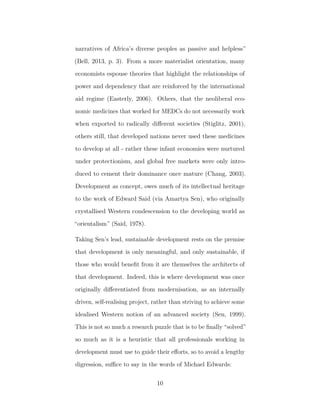 narratives of Africa’s diverse peoples as passive and helpless”
(Bell, 2013, p. 3). From a more materialist orientation, many
economists espouse theories that highlight the relationships of
power and dependency that are reinforced by the international
aid regime (Easterly, 2006). Others, that the neoliberal eco-
nomic medicines that worked for MEDCs do not necessarily work
when exported to radically diﬀerent societies (Stiglitz, 2001),
others still, that developed nations never used these medicines
to develop at all - rather these infant economies were nurtured
under protectionism, and global free markets were only intro-
duced to cement their dominance once mature (Chang, 2003).
Development as concept, owes much of its intellectual heritage
to the work of Edward Said (via Amartya Sen), who originally
crystallised Western condescension to the developing world as
“orientalism” (Said, 1978).
Taking Sen’s lead, sustainable development rests on the premise
that development is only meaningful, and only sustainable, if
those who would beneﬁt from it are themselves the architects of
that development. Indeed, this is where development was once
originally diﬀerentiated from modernisation, as an internally
driven, self-realising project, rather than striving to achieve some
idealised Western notion of an advanced society (Sen, 1999).
This is not so much a research puzzle that is to be ﬁnally “solved”
so much as it is a heuristic that all professionals working in
development must use to guide their eﬀorts, so to avoid a lengthy
digression, suﬃce to say in the words of Michael Edwards:
10
 