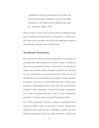 “Agendas for advocacy should grow out of action and
practical development experience, not from the minds
of thinkers in the North, however brilliant these may
be.” (Edwards, 1993, p. 173)
Thus we return to the central tension between avoiding develop-
ment as designed and prescribed by researchers in a laboratory,
and being able to mobilise and eﬀectively implement resources
overwhelming situated in the Global North.
Traditional Techniques
In social science, when we want to understand how people con-
ceptualise their own experiences in a relative degree of depth, we
often turn to qualitative methods. Particularly with regards an
exploratory research puzzle, attempts to identify new phenom-
ena are constrained in supervised learning by the necessity of
identifying and operationalising (potentially) relevant variables
in advance. In a semi- or unstructured interview setting, space
remains for unanticipated data to arise from the unorchestrated
behaviour of the respondent. In this sense, people’s experiences
are a form of unstructured data, thus it is not immediately
amenable to analysis using supervised learning methods.
If we wish to quantify it of course, arduous, painstaking hand-
coding by skilled coders can be used to convert unstructured
information into structured data. Although a popular and often
fruitful methodology, this too has many drawbacks. Firstly, even
11
 