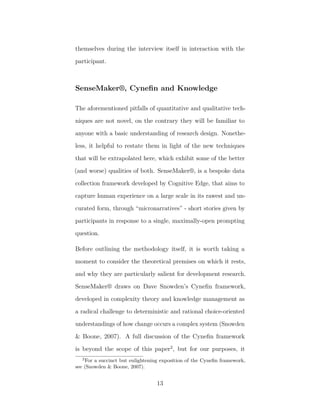 themselves during the interview itself in interaction with the
participant.
SenseMaker®, Cyneﬁn and Knowledge
The aforementioned pitfalls of quantitative and qualitative tech-
niques are not novel, on the contrary they will be familiar to
anyone with a basic understanding of research design. Nonethe-
less, it helpful to restate them in light of the new techniques
that will be extrapolated here, which exhibit some of the better
(and worse) qualities of both. SenseMaker®, is a bespoke data
collection framework developed by Cognitive Edge, that aims to
capture human experience on a large scale in its rawest and un-
curated form, through “micronarratives” - short stories given by
participants in response to a single, maximally-open prompting
question.
Before outlining the methodology itself, it is worth taking a
moment to consider the theoretical premises on which it rests,
and why they are particularly salient for development research.
SenseMaker® draws on Dave Snowden’s Cyneﬁn framework,
developed in complexity theory and knowledge management as
a radical challenge to deterministic and rational choice-oriented
understandings of how change occurs a complex system (Snowden
& Boone, 2007). A full discussion of the Cyneﬁn framework
is beyond the scope of this paper2
, but for our purposes, it
2
For a succinct but enlightening exposition of the Cyneﬁn framework,
see (Snowden & Boone, 2007).
13
 