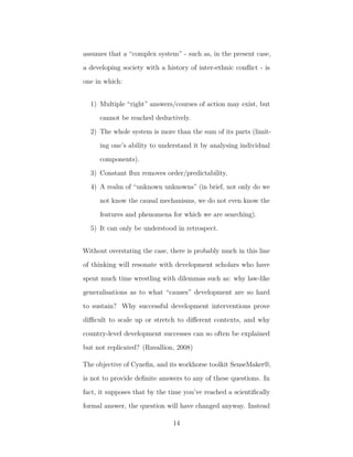 assumes that a “complex system” - such as, in the present case,
a developing society with a history of inter-ethnic conﬂict - is
one in which:
1) Multiple “right” answers/courses of action may exist, but
cannot be reached deductively.
2) The whole system is more than the sum of its parts (limit-
ing one’s ability to understand it by analysing individual
components).
3) Constant ﬂux removes order/predictability.
4) A realm of “unknown unknowns” (in brief, not only do we
not know the causal mechanisms, we do not even know the
features and phenomena for which we are searching).
5) It can only be understood in retrospect.
Without overstating the case, there is probably much in this line
of thinking will resonate with development scholars who have
spent much time wrestling with dilemmas such as: why law-like
generalisations as to what “causes” development are so hard
to sustain? Why successful development interventions prove
diﬃcult to scale up or stretch to diﬀerent contexts, and why
country-level development successes can so often be explained
but not replicated? (Ravallion, 2008)
The objective of Cyneﬁn, and its workhorse toolkit SenseMaker®,
is not to provide deﬁnite answers to any of these questions. In
fact, it supposes that by the time you’ve reached a scientiﬁcally
formal answer, the question will have changed anyway. Instead
14
 