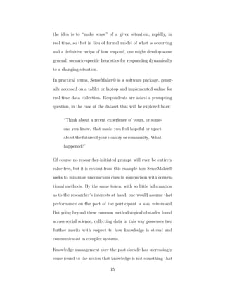 the idea is to “make sense” of a given situation, rapidly, in
real time, so that in lieu of formal model of what is occurring
and a deﬁnitive recipe of how respond, one might develop some
general, scenario-speciﬁc heuristics for responding dynamically
to a changing situation.
In practical terms, SenseMaker® is a software package, gener-
ally accessed on a tablet or laptop and implemented online for
real-time data collection. Respondents are asked a prompting
question, in the case of the dataset that will be explored later:
“Think about a recent experience of yours, or some-
one you know, that made you feel hopeful or upset
about the future of your country or community. What
happened?”
Of course no researcher-initiated prompt will ever be entirely
value-free, but it is evident from this example how SenseMaker®
seeks to minimise unconscious cues in comparison with conven-
tional methods. By the same token, with so little information
as to the researcher’s interests at hand, one would assume that
performance on the part of the participant is also minimised.
But going beyond these common methodological obstacles found
across social science, collecting data in this way possesses two
further merits with respect to how knowledge is stored and
communicated in complex systems.
Knowledge management over the past decade has increasingly
come round to the notion that knowledge is not something that
15
 