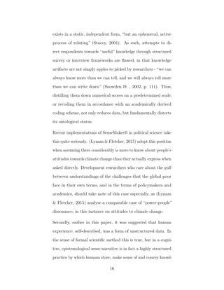 exists in a static, independent form, “but an ephemeral, active
process of relating” (Stacey, 2001). As such, attempts to di-
rect respondents towards “useful” knowledge through structured
survey or interview frameworks are ﬂawed, in that knowledge
artifacts are not simply apples to picked by researchers - “we can
always know more than we can tell, and we will always tell more
than we can write down” (Snowden D. , 2002, p. 111). Thus,
distilling them down numerical scores on a predetermined scale,
or recoding them in accordance with an academically derived
coding scheme, not only reduces data, but fundamentally distorts
its ontological status.
Recent implementations of SenseMaker® in political science take
this quite seriously. (Lynam & Fletcher, 2015) adopt this position
when assuming there considerably is more to know about people’s
attitudes towards climate change than they actually express when
asked directly. Development researchers who care about the gulf
between understandings of the challenges that the global poor
face in their own terms, and in the terms of policymakers and
academics, should take note of this case especially, as (Lynam
& Fletcher, 2015) analyse a comparable case of “power-people”
dissonance, in this instance on attitudes to climate change.
Secondly, earlier in this paper, it was suggested that human
experience, self-described, was a form of unstructured data. In
the sense of formal scientiﬁc method this is true, but in a cogni-
tive, epistemological sense narrative is in fact a highly structured
practice by which humans store, make sense of and convey knowl-
16
 