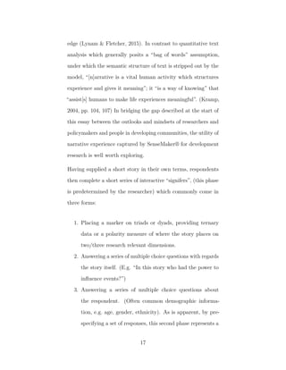 edge (Lynam & Fletcher, 2015). In contrast to quantitative text
analysis which generally posits a “bag of words” assumption,
under which the semantic structure of text is stripped out by the
model, “[n]arrative is a vital human activity which structures
experience and gives it meaning”; it “is a way of knowing” that
“assist[s] humans to make life experiences meaningful”. (Kramp,
2004, pp. 104, 107) In bridging the gap described at the start of
this essay between the outlooks and mindsets of researchers and
policymakers and people in developing communities, the utility of
narrative experience captured by SenseMaker® for development
research is well worth exploring.
Having supplied a short story in their own terms, respondents
then complete a short series of interactive “signifers”, (this phase
is predetermined by the researcher) which commonly come in
three forms:
1. Placing a marker on triads or dyads, providing ternary
data or a polarity measure of where the story places on
two/three research relevant dimensions.
2. Answering a series of multiple choice questions with regards
the story itself. (E.g. “In this story who had the power to
inﬂuence events?”)
3. Answering a series of multiple choice questions about
the respondent. (Often common demographic informa-
tion, e.g. age, gender, ethnicity). As is apparent, by pre-
specifying a set of responses, this second phase represents a
17
 