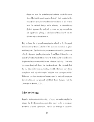 departure from the participant-led orientation of the narra-
tives. Having the participant self-signify their stories in the
second instance preserves the independence of the stories
from the research design, whilst allowing the researcher to
ﬂexibly manage the trade-oﬀ between having respondents
self-signify and getting to information they suspect will be
interesting for the research.
But perhaps the principal opportunity oﬀered to development
researchers by SenseMaker® is the massive reduction in prac-
tical expense. By eliminating the resource-intensive procedure
of collecting and hand-coding data, SenseMaker® introduces a
mixed/hybrid method of ﬁeld research that is vastly more feasible
in practical terms - especially when collected digitally . Not only
does this drastically lower the barriers of entry for research, but
by the time collection and coding would otherwise have been
completed and any meaningful insights have been produced -
following previous theoretical assertions - in a complex system
the situation on the ground will likely have changed entirely
(Snowden & Boone, 2007).
Methodology
In order to investigate the utility of novel methodological tech-
niques for development research, this paper seeks to compare
the fruits of three approaches. Firstly, the ﬁndings of a conven-
18
 