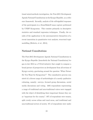 tional mixed-methods investigation, the Post-2015 Development
Agenda National Consultations in the Kyrgyz Republic, as a refer-
ence framework. Secondly, analysis of the self-signiﬁed responses
of the participants in a SenseMaker® mass capture performed
by UNDP Kyrgyzstan. This consists primarily in descriptive
statistics and standard regression techniques. Finally, the re-
sults of the application to the micronarratives themselves of a
recent innovation in quantitative text analysis, structural topic
modelling (Roberts, et al., 2014).
National Consultations
The Post-2015 Development Agenda National Consultations in
the Kyrgyz Republic (henceforth the National Consultation) be-
gan in late 2012 as a UN-led initiative that sought to compose a
broad picture of perspectives on development from all sections of
Kyrgyz society, gravitating around the question “What Future
Do You Want for Kyrgyzstan?”. The consultative process con-
sisted of a diverse range of methodologies of a mostly qualitative
colouring, namely: surveys, focused group discussions, social
media discussions and voting. 1685 respondents representing
a range of traditional and non-traditional voices were engaged
with the object of identifying three important themes they see
as “important for the country”. 48% of respondents were women,
split evenly across urban and rural areas, and traditional and
non-traditional sectors of society. 6% of respondents were under
19
 