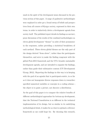 much in the spirit of the development issues discussed in the pre-
vious section of this paper. A range of qualitative methodologies
were employed in order get a broad sweep of beliefs and perspec-
tives from all corners of Kyrgyz society, expressed in their own
terms, in order to inductively derive a development agenda from
society itself. The published report details its ﬁndings as succinct,
prose discussions of the results of the combined methodologies on
eleven global development “themes” in order of their prominence
in the responses, rather providing a statistical breakdown of
each method. These eleven global themes are the only part of
the design derived “from above”, rather than the participants
themselves, and serve to make the ﬁnding congruent with the
global Post-2015 framework and the UN’s broader sustainable
development agenda, and are intended to organise the ﬁndings,
rather than guide their substantive content (UN Development
Group, 2012). Reporting the ﬁndings in this way is in keeping
with the goal of an agenda that is participant-centric, in so far
as it does not homogenise diverse responses down to researcher-
speciﬁed numerical variables or concepts in a coding scheme -
the object is to paint a picture, not discover a distribution.
As the goal of this paper is to compare the relative beneﬁts of
diﬀerent methodological approaches for bottom-up development,
that the National Consultation is so diﬀerent in the technical
implementation of its design, but so similar in its underlying
methodological ideals, it makes for as close-to-optimal a reference
framework as one could hope for. By choosing this research,
21
 