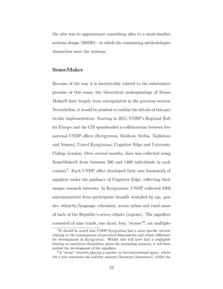 the aim was to approximate something akin to a most-similar-
systems design (MSSD) - in which the contrasting methodologies
themselves were the systems.
SenseMaker
Because of the way it is inextricably related to the substantive
premise of this essay, the theoretical underpinnings of Sense-
Maker® have largely been extrapolated in the previous section.
Nevertheless, it would be prudent to outline the details of this par-
ticular implementation. Starting in 2015, UNDP’s Regional Hub
for Europe and the CIS spearheaded a collaboration between ﬁve
national UNDP oﬃces (Kyrgyzstan, Moldova, Serbia, Tajikistan
and Yemen), Unicef Kyrgyzstan, Cognitive Edge and University
College London. Over several months, data was collected using
SenseMaker® from between 500 and 1400 individuals in each
country5
. Each UNDP oﬃce developed their own framework of
signiﬁers under the guidance of Cognitive Edge, reﬂecting their
unique research interests. In Kyrgyzstan, UNDP collected 1002
micronarratives from participants broadly stratiﬁed by age, gen-
der, ethnicity/language, education, across urban and rural areas
of each of the Republic’s seven oblasts (regions). The signiﬁers
consisted of nine triads, one dyad, four “stones”6
, six multiple-
5
It should be noted that UNDP Kyrgyzstan had a more speciﬁc interest
relating to the consequences of perceived Islamisation and ethnic diﬀerence
for development in Kyrgyzstan. Whilst this will have had a negligible
bearing on narratives themselves, given the prompting question, it will have
guided the development of the signiﬁers.
6
A “stone” involves placing a marker in two-dimensional space, where
the x axis represents one polarity measure (harmony/dissonance), whilst the
22
 