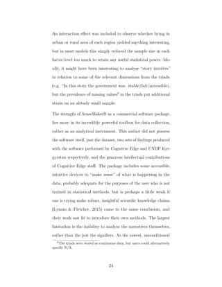 An interaction eﬀect was included to observe whether living in
urban or rural area of each region yielded anything interesting,
but in most models this simply reduced the sample size in each
factor level too much to retain any useful statistical power. Ide-
ally, it might have been interesting to analyse “story involves”
in relation to some of the relevant dimensions from the triads
(e.g. “In this story the government was. stable/fair/accessible),
but the prevalence of missing values8
in the triads put additional
strain on an already small sample.
The strength of SenseMaker® as a commercial software package,
lies more in its incredibly powerful toolbox for data collection,
rather as an analytical instrument. This author did not possess
the software itself, just the dataset, two sets of ﬁndings produced
with the software performed by Cognitive Edge and UNDP Kyr-
gyzstan respectively, and the generous intellectual contributions
of Cognitive Edge staﬀ. The package includes some accessible,
intuitive devices to “make sense” of what is happening in the
data, probably adequate for the purposes of the user who is not
trained in statistical methods, but is perhaps a little weak if
one is trying make robust, insightful scientiﬁc knowledge claims.
(Lynam & Fletcher, 2015) came to the same conclusion, and
their work saw ﬁt to introduce their own methods. The largest
limitation is the inability to analyse the narratives themselves,
rather than the just the signiﬁers. As the rawest, unconditioned
8
The triads were stored as continuous data, but users could alternatively
specify N/A.
24
 