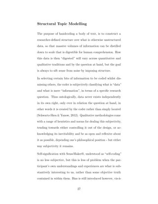 Structural Topic Modelling
The purpose of handcoding a body of text, is to construct a
researcher-deﬁned structure over what is otherwise unstructured
data, so that massive volumes of information can be distilled
down to scale that is digestible for human comprehension. How
this data is then “digested” will vary across quantitative and
qualitative traditions and by the question at hand, but the goal
is always to sift sense from noise by imposing structure.
In selecting certain bits of information to be coded whilst dis-
missing others, the coder is subjectively classifying what is “data”
and what is mere “information”, in terms of a speciﬁc research
question. Thus ontologically, data never exists independently
in its own right, only ever in relation the question at hand, in
other words it is created by the coder rather than simply located
(Schwartz-Shea & Yanow, 2012). Qualitative methodologies come
with a range of heuristics and norms for dealing this subjectivity,
tending towards either controlling it out of the design, or ac-
knowledging its inevitability and be as open and reﬂexive about
it as possible, depending one’s philosophical position - but either
way subjectivity it remains.
Self-signiﬁcation with SenseMaker®, understood as “self-coding”
is no less subjective, but this is less of problem when the par-
ticipant’s own understandings and experiences are what is sub-
stantively interesting to us, rather than some objective truth
contained in within them. Bias is still introduced however, vis-à-
27
 