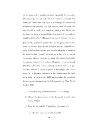 vis the framework of signiﬁers designed a priori by the researcher.
This ceases to be a problem when it comes to the narratives,
where the researchers only input is the design and delivery of
the prompting question. But now we have come full circle - in
narrative form, with not a researcher in sight and data white
as snow, but there is no intelligible structure to it by which we
might understand several hundred, or several thousand at once.
Fortunately, analysis of unstructured (in the quantitative sense)
data has evolved rapidly over the past decade. Probabilistic
topic modelling has emerged as a popular collection of methods
for inferring the “hidden” thematic structure of a corpus of
documents, without requiring any prior information besides the
documents themselves. The most ubiquitous of these, Latent
Dirichlet Allocation (LDA), formally assumes that 1) a pre-
speciﬁed number of topics (K) exist in the corpus, and that a
topic (βk) is formally deﬁned as a distribution over the ﬁxed
vocabulary (of the corpus). LDA assumes that documents in
the corpus are generated via the following process (Blei, Ng, &
Jordan, 2003):
1. Choose the length of the document N Poisson(ξ)
2. Choose the proprotions of the document in each topic
θ Dirichlet(α)
3. Then, for each of the N words in a document (d).
a. Choose a topic (k) multinomial(θ)
28
 