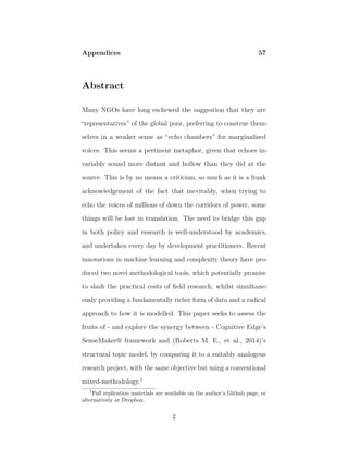Appendices 57
Abstract
Many NGOs have long eschewed the suggestion that they are
“representatives” of the global poor, preferring to construe them-
selves in a weaker sense as “echo chambers” for marginalised
voices. This seems a pertinent metaphor, given that echoes in-
variably sound more distant and hollow than they did at the
source. This is by no means a criticism, so much as it is a frank
acknowledgement of the fact that inevitably, when trying to
echo the voices of millions of down the corridors of power, some
things will be lost in translation. The need to bridge this gap
in both policy and research is well-understood by academics,
and undertaken every day by development practitioners. Recent
innovations in machine learning and complexity theory have pro-
duced two novel methodological tools, which potentially promise
to slash the practical costs of ﬁeld research, whilst simultane-
ously providing a fundamentally richer form of data and a radical
approach to how it is modelled. This paper seeks to assess the
fruits of - and explore the synergy between - Cognitive Edge’s
SenseMaker® framework and (Roberts M. E., et al., 2014)’s
structural topic model, by comparing it to a suitably analogous
research project, with the same objective but using a conventional
mixed-methodology.1
1
Full replication materials are available on the author’s Github page, or
alternatively at Dropbox.
2
 