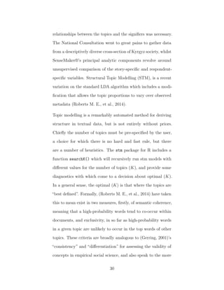 relationships between the topics and the signiﬁers was necessary.
The National Consultation went to great pains to gather data
from a descriptively diverse cross-section of Kyrgyz society, whilst
SenseMaker®’s principal analytic components revolve around
unsupervised comparison of the story-speciﬁc and respondent-
speciﬁc variables. Structural Topic Modelling (STM), is a recent
variation on the standard LDA algorithm which includes a modi-
ﬁcation that allows the topic proportions to vary over observed
metadata (Roberts M. E., et al., 2014).
Topic modelling is a remarkably automated method for deriving
structure in textual data, but is not entirely without priors.
Chieﬂy the number of topics must be pre-speciﬁed by the user,
a choice for which there is no hard and fast rule, but there
are a number of heuristics. The stm package for R includes a
function searchK() which will recursively run stm models with
diﬀerent values for the number of topics (K), and provide some
diagnostics with which come to a decision about optimal (K).
In a general sense, the optimal (K) is that where the topics are
“best deﬁned”. Formally, (Roberts M. E., et al., 2014) have taken
this to mean exist in two measures, ﬁrstly, of semantic coherence,
meaning that a high-probability words tend to co-occur within
documents, and exclusivity, in so far as high-probability words
in a given topic are unlikely to occur in the top words of other
topics. These criteria are broadly analogous to (Gerring, 2001)’s
“consistency” and “diﬀerentiation” for assessing the validity of
concepts in empirical social science, and also speak to the more
30
 