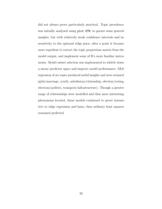 did not always prove particularly practical. Topic prevalence
was initially analysed using plot.STM, to garner some general
insights, but with relatively weak conﬁdence intervals and in-
sensitivity to the optional ridge prior, after a point it became
more expedient to extract the topic proportions matrix from the
model output, and implement some of R’s more familiar instru-
ments. Model subset selection was implemented to whittle down
a messy predictor space and improve model performance. OLS
regression of six topics produced useful insights and were retained
(girls/marriage, youth, uzbekistan/citizenship, election/voting,
elections/politics, transport/infrastructure). Though a greater
range of relationships were modelled and thus more interesting
phenomena located, these models continued to prove insensi-
tive to ridge regression and lasso, thus ordinary least squares
remained preferred.
33
 