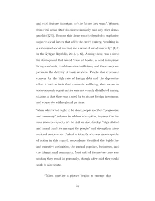 and cited feature important to “the future they want”. Women
from rural areas cited this more commonly than any other demo-
graphic (52%). Reasons this theme was cited tended to emphasise
negative social factors that aﬀect the entire country, “resulting in
a widespread social mistrust and a sense of social insecurity” (UN
in the Kyrgyz Republic, 2013, p. 6). Among these, was a need
for development that would “raise all boats”, a need to improve
living standards, to address state ineﬃciency and the corruption
pervades the delivery of basic services. People also expressed
concern for the high rate of foreign debt and the depressive
eﬀect it had on individual economic wellbeing, that access to
socio-economic opportunities were not equally distributed among
citizens, a that there was a need for to attract foreign investment
and cooperate with regional partners.
When asked what ought to be done, people speciﬁed “progressive
and necessary” reforms to address corruption, improve the hu-
man resource capacity of the civil service, develop “high ethical
and moral qualities amongst the people” and strengthen inter-
national cooperation. Asked to identify who was most capable
of action in this regard, respondents identiﬁed the legislative
and executive authorities, the general populace, businesses, and
the international community. Most said of themselves there was
nothing they could do personally, though a few said they could
work to contribute.
“Taken together a picture begins to emerge that
35
 