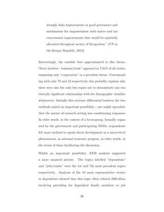 strongly links improvements in good governance and
mechanisms for empowerment with macro and mi-
croeconomic improvements that would be equitably
allocated throughout society of Kyrgyzstan.” (UN in
the Kyrgyz Republic, 2013)
Interestingly, the variable best approximated to this theme,
“Story involves - business/trade” appeared in 7.91% of all stories,
surpassing only “cooperation” as a prevalent theme. Correspond-
ing with only 79 and 43 respectively this probably explains why
these were also the only two topics not to demonstrate any sta-
tistically signiﬁcant relationships with the demographic variables
whatsoever. Initially this extreme diﬀerential between the two
methods raised an important possibility - one might speculate
that the nature of research setting was conditioning responses.
In other words, in the context of a focus-group, formally organ-
ised by the government and participating NGOs, respondents
felt more inclined to speak about development as a macro-level
phenomenon, as national economic progress, in other words, in
the terms of those facilitating the discussion.
Whilst an important possibility, STM analysis suggested
a more nuanced picture. The topics labelled “dependents”
and “jobs/russia” were the 1st and 7th most prevalent topics
respectively. Analysis of the 10 most representative stories
in dependents showed that this topic often related diﬃculties
involving providing for dependent family members to job
36
 