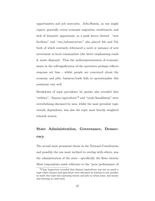 opportunities and job insecurity. Jobs/Russia, as one might
expect, generally covers economic migration, remittances, and
lack of domestic opportunity as a push factor thereof. “new
facilities” and “city/infrastructure” also placed 4th and 7th,
both of which routinely referenced a need or instance of new
investment in local communities (the latter emphasising roads
& waste disposal). Thus the underrepresentation of economic
issues in the self-signiﬁcation of the narratives perhaps reﬂects
response set bias - whilst people are concerned about the
economy and jobs, business/trade fails to operationalise this
sentiment very well.
Breakdown of topic prevalence by gender also revealed that
“utilities”, “ﬁnance/agriculture”9
and “trade/kazakhstan” were
overwhelming discussed by men, whilst the most prevalent topic
overall, dependents, was also the topic most heavily weighted
towards women.
State Administration, Governance, Democ-
racy
The second most prominent theme in the National Consultation,
and possibly the one most inclined to overlap with others, was
the administration of the state - speciﬁcally the ﬂaws therein.
Most respondents made reference to the “poor performance of
9
Close inspection revealed that ﬁnance/agriculture was not so much a
topic where ﬁnance and agriculture were discussed in relation to one another,
so much this topic was capturing money and jobs in urban areas, and money
and farming in rural ones.
37
 
