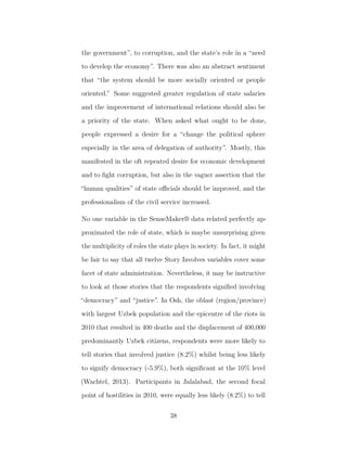 the government”, to corruption, and the state’s role in a “need
to develop the economy”. There was also an abstract sentiment
that “the system should be more socially oriented or people
oriented.” Some suggested greater regulation of state salaries
and the improvement of international relations should also be
a priority of the state. When asked what ought to be done,
people expressed a desire for a “change the political sphere
especially in the area of delegation of authority”. Mostly, this
manifested in the oft repeated desire for economic development
and to ﬁght corruption, but also in the vaguer assertion that the
“human qualities” of state oﬃcials should be improved, and the
professionalism of the civil service increased.
No one variable in the SenseMaker® data related perfectly ap-
proximated the role of state, which is maybe unsurprising given
the multiplicity of roles the state plays in society. In fact, it might
be fair to say that all twelve Story Involves variables cover some
facet of state administration. Nevertheless, it may be instructive
to look at those stories that the respondents signiﬁed involving
“democracy” and “justice”. In Osh, the oblast (region/province)
with largest Uzbek population and the epicentre of the riots in
2010 that resulted in 400 deaths and the displacement of 400,000
predominantly Uzbek citizens, respondents were more likely to
tell stories that involved justice (8.2%) whilst being less likely
to signify democracy (-5.9%), both signiﬁcant at the 10% level
(Wachtel, 2013). Participants in Jalalabad, the second focal
point of hostilities in 2010, were equally less likely (8.2%) to tell
38
 