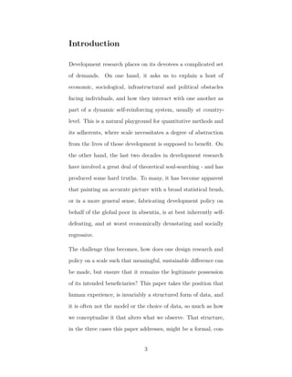 Introduction
Development research places on its devotees a complicated set
of demands. On one hand, it asks us to explain a host of
economic, sociological, infrastructural and political obstacles
facing individuals, and how they interact with one another as
part of a dynamic self-reinforcing system, usually at country-
level. This is a natural playground for quantitative methods and
its adherents, where scale necessitates a degree of abstraction
from the lives of those development is supposed to beneﬁt. On
the other hand, the last two decades in development research
have involved a great deal of theoretical soul-searching - and has
produced some hard truths. To many, it has become apparent
that painting an accurate picture with a broad statistical brush,
or in a more general sense, fabricating development policy on
behalf of the global poor in absentia, is at best inherently self-
defeating, and at worst economically devastating and socially
regressive.
The challenge thus becomes, how does one design research and
policy on a scale such that meaningful, sustainable diﬀerence can
be made, but ensure that it remains the legitimate possession
of its intended beneﬁciaries? This paper takes the position that
human experience, is invariably a structured form of data, and
it is often not the model or the choice of data, so much as how
we conceptualise it that alters what we observe. That structure,
in the three cases this paper addresses, might be a formal, con-
3
 