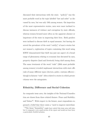 discussed their interactions with the state. “polic[e]” was the
most probable word in the topic labelled “law and order” as dis-
cussed by men, but was only 19th among women. On inspection
of the most representative stories, men were more inclined to
discuss instances of violence and corruption by state oﬃcials,
whereas women focused more often on the apparent absence or
impotence of the state in improving their lives. Both genders
were inclined to discuss theft in equal measure, but having ob-
served the prevalence of the word “cattl[e]” of men’s stories but
not women’s, exploration of topics containing this word using
KWIC demonstrated that theft was just one aspect of a broad
range of phenomena relating to economic loss discussed by men,
property disputes (land and livestock) being chief among them.
The same treatment of the word “rude” (20th most probable
among women) revealed unpleasant interactions with state oﬃ-
cials of many diﬀerent types (doctors, police, customs oﬃcers) -
though in fairness “rude” often related to stories in which private
citizens were the antagonists.
Ethnicity, Diﬀerence and Social Cohesion
As composite issue area, the insights of the National Consulta-
tion are drawn from three related themes: Peace and Stability;
and Values10
. With respect to the former, most respondents ex-
pressed a belief that there exists a “need to improve interethnic
10
The theme “Inequalities” might have suited this issue area well also,
but it composed a very small section of the report and would not have been
a particularly fruitful inclusion.
40
 
