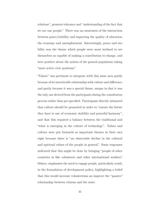 relations”, promote tolerance and “understanding of the fact that
we are one people.” There was an awareness of the interaction
between peace/stability and improving the quality of education,
the economy and unemployment. Interestingly, peace and sta-
bility was the theme which people were most inclined to see
themselves as capable of making a contribution to change, and
were positive about the notion of the general population taking
“more active civic positions”.
“Values” was pertinent to integrate with this issue area partly
because of its inextricable relationship with culture and diﬀerence,
and partly because it was a special theme, unique in that it was
the only one derived from the participants during the consultation
process rather than pre-speciﬁed. Participants directly intimated
that culture should be promoted in order to “ensure the future
they have is one of economic stability and peaceful harmony”,
and that this required a balance between the traditional and
“what is emerging in the culture of technology”. Values and
culture were put forwards as important themes in their own
right because there is “an observable decline in the cultural
and spiritual values of the people in general”. Some responses
indicated that this might be done by bringing “people of other
countries in like volunteers and other international workers”.
Others, emphasises the need to engage people, particularly youth,
in the formulation of development policy, highlighting a belief
that this would increase volunteerism an improve the “passive”
relationship between citizens and the state.
41
 