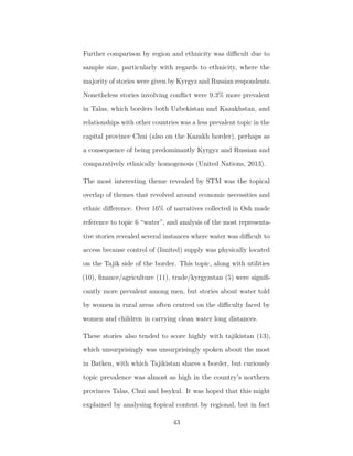 Further comparison by region and ethnicity was diﬃcult due to
sample size, particularly with regards to ethnicity, where the
majority of stories were given by Kyrgyz and Russian respondents.
Nonetheless stories involving conﬂict were 9.3% more prevalent
in Talas, which borders both Uzbekistan and Kazakhstan, and
relationships with other countries was a less prevalent topic in the
capital province Chui (also on the Kazakh border), perhaps as
a consequence of being predominantly Kyrgyz and Russian and
comparatively ethnically homogenous (United Nations, 2013).
The most interesting theme revealed by STM was the topical
overlap of themes that revolved around economic necessities and
ethnic diﬀerence. Over 16% of narratives collected in Osh made
reference to topic 6 “water”, and analysis of the most representa-
tive stories revealed several instances where water was diﬃcult to
access because control of (limited) supply was physically located
on the Tajik side of the border. This topic, along with utilities
(10), ﬁnance/agriculture (11), trade/kyrgyzstan (5) were signiﬁ-
cantly more prevalent among men, but stories about water told
by women in rural areas often centred on the diﬃculty faced by
women and children in carrying clean water long distances.
These stories also tended to score highly with tajikistan (13),
which unsurprisingly was unsurprisingly spoken about the most
in Batken, with which Tajikistan shares a border, but curiously
topic prevalence was almost as high in the country’s northern
provinces Talas, Chui and Issykul. It was hoped that this might
explained by analysing topical content by regional, but in fact
43
 