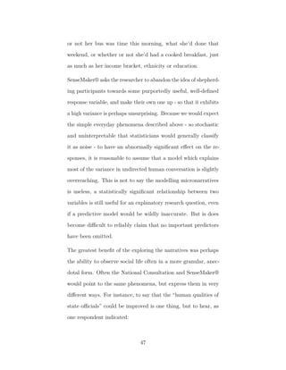 or not her bus was time this morning, what she’d done that
weekend, or whether or not she’d had a cooked breakfast, just
as much as her income bracket, ethnicity or education.
SenseMaker® asks the researcher to abandon the idea of shepherd-
ing participants towards some purportedly useful, well-deﬁned
response variable, and make their own one up - so that it exhibits
a high variance is perhaps unsurprising. Because we would expect
the simple everyday phenomena described above - so stochastic
and uninterpretable that statisticians would generally classify
it as noise - to have an abnormally signiﬁcant eﬀect on the re-
sponses, it is reasonable to assume that a model which explains
most of the variance in undirected human conversation is slightly
overreaching. This is not to say the modelling micronarratives
is useless, a statistically signiﬁcant relationship between two
variables is still useful for an explanatory research question, even
if a predictive model would be wildly inaccurate. But is does
become diﬃcult to reliably claim that no important predictors
have been omitted.
The greatest beneﬁt of the exploring the narratives was perhaps
the ability to observe social life often in a more granular, anec-
dotal form. Often the National Consultation and SenseMaker®
would point to the same phenomena, but express them in very
diﬀerent ways. For instance, to say that the “human qualities of
state oﬃcials” could be improved is one thing, but to hear, as
one respondent indicated:
47
 