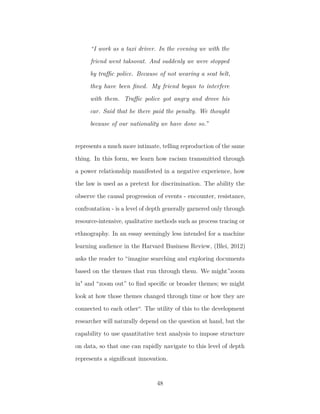 “I work as a taxi driver. In the evening we with the
friend went taksovat. And suddenly we were stopped
by traﬃc police. Because of not wearing a seat belt,
they have been ﬁned. My friend began to interfere
with them. Traﬃc police got angry and drove his
car. Said that he there paid the penalty. We thought
because of our nationality we have done so.”
represents a much more intimate, telling reproduction of the same
thing. In this form, we learn how racism transmitted through
a power relationship manifested in a negative experience, how
the law is used as a pretext for discrimination. The ability the
observe the causal progression of events - encounter, resistance,
confrontation - is a level of depth generally garnered only through
resource-intensive, qualitative methods such as process tracing or
ethnography. In an essay seemingly less intended for a machine
learning audience in the Harvard Business Review, (Blei, 2012)
asks the reader to “imagine searching and exploring documents
based on the themes that run through them. We might”zoom
in" and “zoom out” to ﬁnd speciﬁc or broader themes; we might
look at how those themes changed through time or how they are
connected to each other“. The utility of this to the development
researcher will naturally depend on the question at hand, but the
capability to use quantitative text analysis to impose structure
on data, so that one can rapidly navigate to this level of depth
represents a signiﬁcant innovation.
48
 