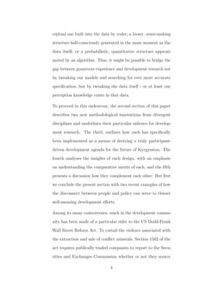 ceptual one built into the data by coder; a looser, sense-making
structure half-consciously generated in the same moment as the
data itself; or a probabilistic, quantitative structure approxi-
mated by an algorithm. Thus, it might be possible to bridge the
gap between grassroots experience and development research not
by tweaking our models and searching for ever more accurate
speciﬁcation, but by tweaking the data itself - or at least our
perception knowledge exists in that data.
To proceed in this endeavour, the second section of this paper
describes two new methodological innovations from divergent
disciplines and underlines their particular salience for develop-
ment research. The third, outlines how each has speciﬁcally
been implemented as a means of deriving a truly participant-
driven development agenda for the future of Kyrgyzstan. The
fourth analyses the insights of each design, with an emphasis
on understanding the comparative merits of each, and the ﬁfth
presents a discussion how they complement each other. But ﬁrst
we conclude the present section with two recent examples of how
the disconnect between people and policy can serve to thwart
well-meaning development eﬀorts.
Among its many controversies, much in the development commu-
nity has been made of a particular rider to the US Dodd-Frank
Wall Street Reform Act. To curtail the violence associated with
the extraction and sale of conﬂict minerals, Section 1502 of the
act requires publically traded companies to report to the Secu-
rities and Exchanges Commission whether or not they source
4
 