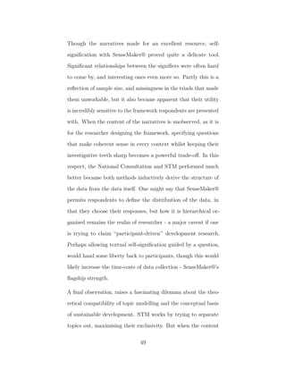 Though the narratives made for an excellent resource, self-
signiﬁcation with SenseMaker® proved quite a delicate tool.
Signiﬁcant relationships between the signiﬁers were often hard
to come by, and interesting ones even more so. Partly this is a
reﬂection of sample size, and missingness in the triads that made
them unworkable, but it also became apparent that their utility
is incredibly sensitive to the framework respondents are presented
with. When the content of the narratives is unobserved, as it is
for the researcher designing the framework, specifying questions
that make coherent sense in every context whilst keeping their
investigative teeth sharp becomes a powerful trade-oﬀ. In this
respect, the National Consultation and STM performed much
better because both methods inductively derive the structure of
the data from the data itself. One might say that SenseMaker®
permits respondents to deﬁne the distribution of the data, in
that they choose their responses, but how it is hierarchical or-
ganised remains the realm of researcher - a major caveat if one
is trying to claim “participant-driven” development research.
Perhaps allowing textual self-signiﬁcation guided by a question,
would hand some liberty back to participants, though this would
likely increase the time-costs of data collection - SenseMaker®’s
ﬂagship strength.
A ﬁnal observation, raises a fascinating dilemma about the theo-
retical compatibility of topic modelling and the conceptual basis
of sustainable development. STM works by trying to separate
topics out, maximising their exclusivity. But when the content
49
 