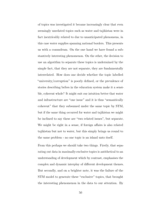 of topics was investigated it became increasingly clear that even
seemingly unrelated topics such as water and tajikistan were in
fact inextricably related to due to unanticipated phenomena, in
this case water supplies spanning national borders. This presents
us with a conundrum. On the one hand we have found a sub-
stantively interesting phenomenon. On the other, the decision to
use an algorithm to separate these topics is undermined by the
simple fact, that they are not separate, they are fundamentally
interrelated. How does one decide whether the topic labelled
“university/corruption” is poorly deﬁned, or the prevalence of
stories describing bribes in the education system make it a sensi-
ble, coherent whole? It might suit our intuition better that water
and infrastructure are “one issue” and it is thus “semantically
coherent” that they subsumed under the same topic by STM,
but if the same thing occurred for water and tajikistan we might
be inclined to say these are “two related issues”, but separate.
We might be right in a sense, if foreign aﬀairs is also related
tajikistan but not to water, but this simply brings us round to
the same problem - no one topic is an island unto itself.
From this perhaps we should take two things. Firstly, that sepa-
rating out data in maximally-exclusive topics is antithetical to an
understanding of development which by contrast, emphasises the
complex and dynamic interplay of diﬀerent development themes.
But secondly, and on a brighter note, it was the failure of the
STM model to generate these “exclusive” topics, that brought
the interesting phenomenon in the data to our attention. By
50
 