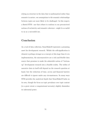 relying on structure in the data that is mathematical rather than
semantic in nature, our assumptions to the semantic relationships
between topics are more likely to be challenged. In this respect,
a ﬂawed STM - one that refuses to conform to our preconceived
notions of exclusivity and semantic coherence - might be as useful
to us as a successful one.
Conclusion
As a tool of data collection, SenseMaker® represents a promising
asset for development research. Whilst the self-signiﬁcation is
element is perhaps stronger as a concept at this stage than it is in
implementation, the micronarratives are a rich and ﬂexible data
source that promises to make the admirable notion of “bottom-
up” development research into a feasible reality. The utility of
narrative data in itself will depend on the research question at
hand, but the reduction of time, access and ﬁnancial barriers
are diﬃcult to ignore under any circumstances. In many ways
STM provides the analytical depth that SenseMaker® lacks on
its own, though the focus on topic prevalence over topic content
(to a great extent a computational necessity) slightly diminishes
its inferential power.
51
 