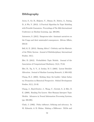 Bibliography
Arora, S., Ge, R., Halpern, Y., Mimno, D., Moitra, A., Sontag,
D., & Wu, Y. (2013). A Practical Algorithm for Topic Modeling
with Provable Guarantees. Proceedings of The 30th International
Conference on Machine Learning, (pp. 280-288).
Autesserre, S. (2012). Dangerous tales: dominant narratives on
the Congo and their unintended consequences. African Aﬀairs,
202-22.
Bell, K. E. (2013). Raising Africa?: Celebrity and the Rhetoric
of the White Saviour. Journal of Multidisciplinary International
Studies, 10(1).
Blei, D. (2012). Probabilistic Topic Models. Journal of the
Association of Computational Machinery, 55(4), 77-84.
Blei, D., Ng, A. Y., & Jordan, M. I. (2003). Latent Dirichlet
Allocation. Journal of Machine Learning Research, 3, 993-1022.
Chang, H.-J. (2003). Kicking Away the Ladder: Infant Indus-
try Promotion in Historical Perspective. Oxford Development
Studies, 31(1), 21-32.
Chang, J., Boyd-Graber, J., Wang, C., Gerrish, S., & Blei, D.
E. (2009). Reading Tea Leaves: How Humans Interpret Topic
Models. Advances in Neural Information Processing Systems,
(pp. 288-296).
Clark, J. (1992). Policy inﬂuence, lobbying and advocacy. In
M. Edwards, & D. Hulme, Making a Diﬀerence: NGOs and
52
 